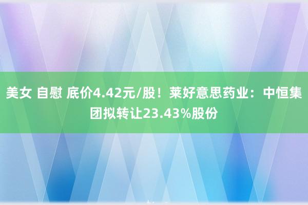 美女 自慰 底价4.42元/股！莱好意思药业：中恒集团拟转让23.43%股份