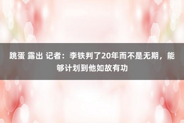 跳蛋 露出 记者：李铁判了20年而不是无期，能够计划到他如故有功