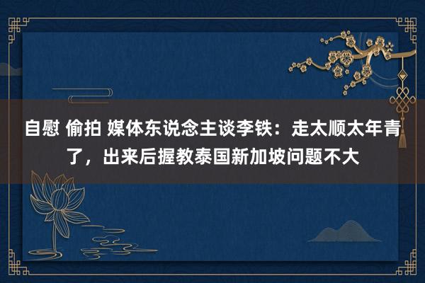 自慰 偷拍 媒体东说念主谈李铁：走太顺太年青了，出来后握教泰国新加坡问题不大