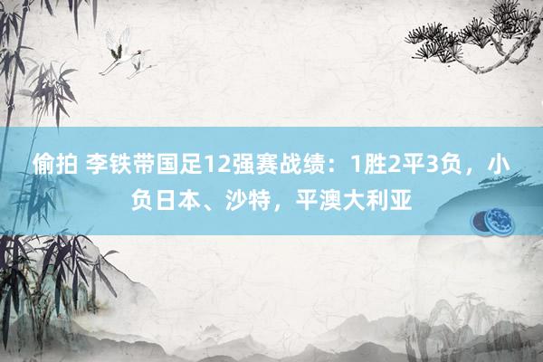 偷拍 李铁带国足12强赛战绩：1胜2平3负，小负日本、沙特，平澳大利亚