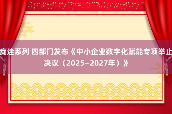 痴迷系列 四部门发布《中小企业数字化赋能专项举止决议（2025—2027年）》