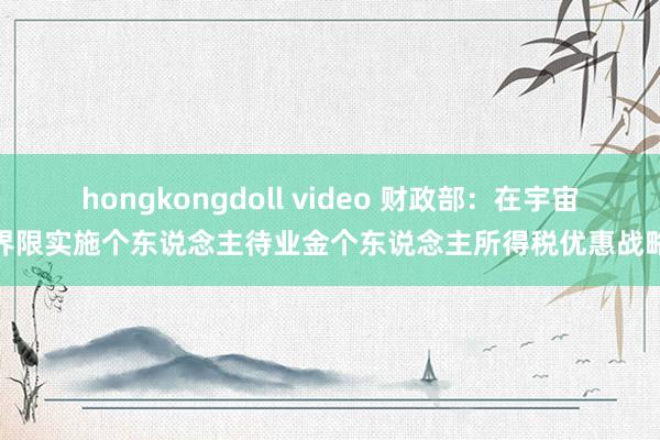 hongkongdoll video 财政部：在宇宙界限实施个东说念主待业金个东说念主所得税优惠战略