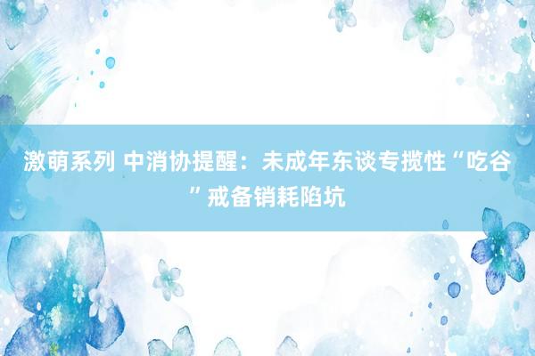 激萌系列 中消协提醒：未成年东谈专揽性“吃谷”戒备销耗陷坑