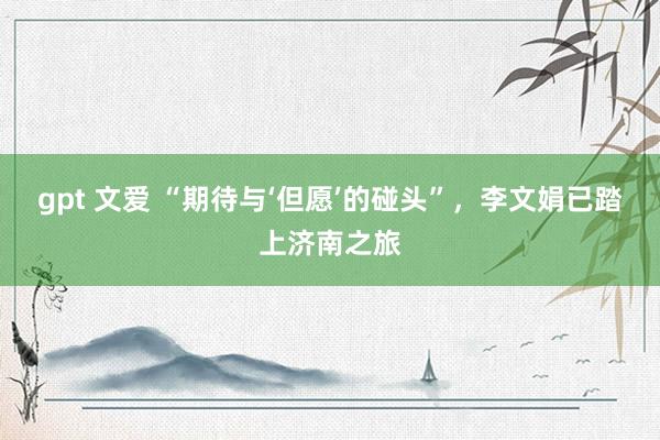 gpt 文爱 “期待与‘但愿’的碰头”，李文娟已踏上济南之旅