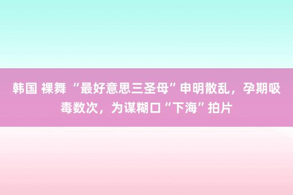 韩国 裸舞 “最好意思三圣母”申明散乱，孕期吸毒数次，为谋糊口“下海”拍片