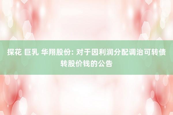 探花 巨乳 华翔股份: 对于因利润分配调治可转债转股价钱的公告