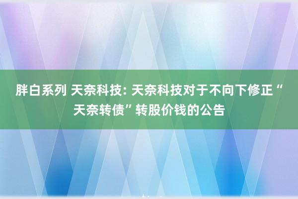 胖白系列 天奈科技: 天奈科技对于不向下修正“天奈转债”转股价钱的公告