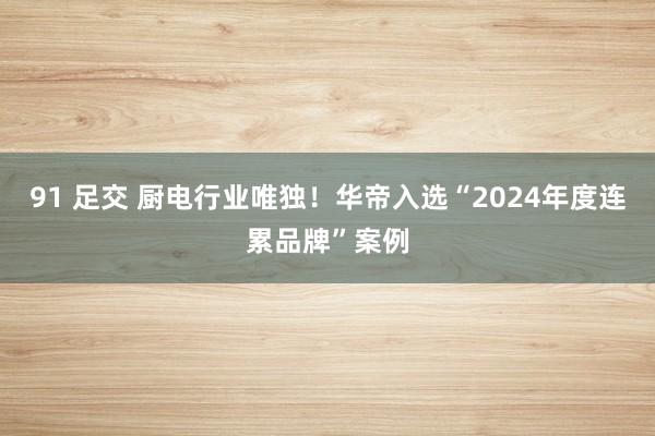 91 足交 厨电行业唯独！华帝入选“2024年度连累品牌”案例