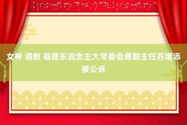 女神 调教 福建东说念主大常委会原副主任苏增添被公诉