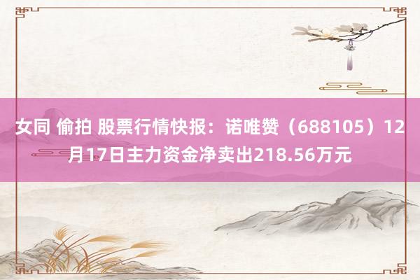 女同 偷拍 股票行情快报：诺唯赞（688105）12月17日主力资金净卖出218.56万元