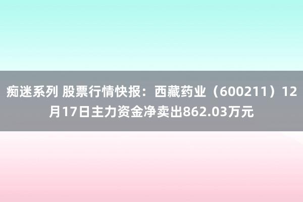 痴迷系列 股票行情快报：西藏药业（600211）12月17日主力资金净卖出862.03万元