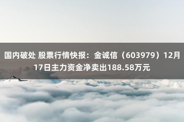 国内破处 股票行情快报：金诚信（603979）12月17日主力资金净卖出188.58万元