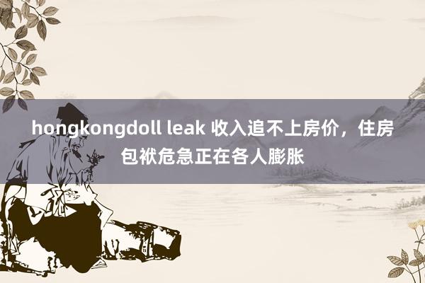 hongkongdoll leak 收入追不上房价，住房包袱危急正在各人膨胀