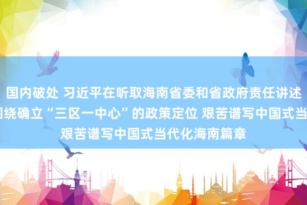 国内破处 习近平在听取海南省委和省政府责任讲述时强调 牢牢围绕确立“三区一中心”的政策定位 艰苦谱写中国式当代化海南篇章