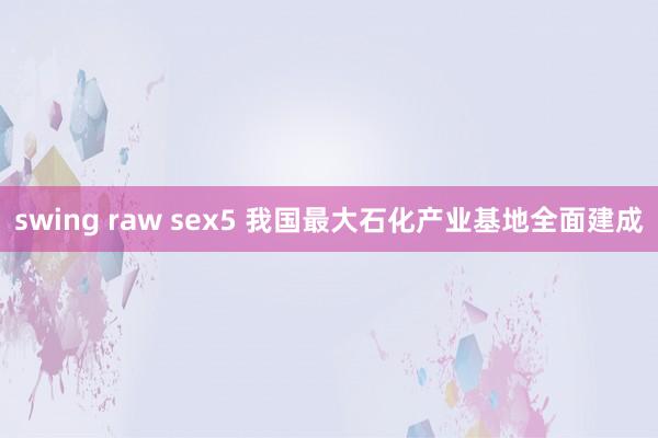 swing raw sex5 我国最大石化产业基地全面建成