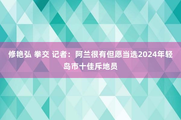 修艳弘 拳交 记者：阿兰很有但愿当选2024年轻岛市十佳斥地员