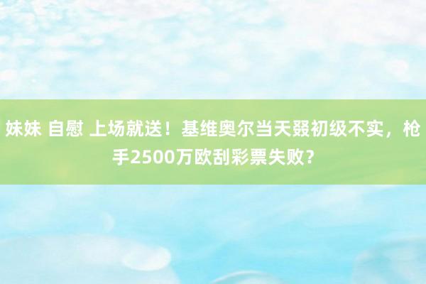 妹妹 自慰 上场就送！基维奥尔当天叕初级不实，枪手2500万欧刮彩票失败？