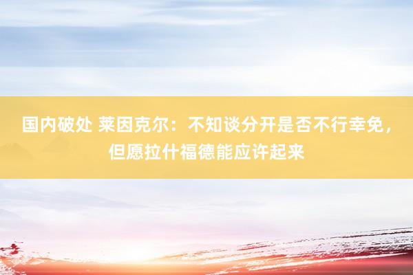 国内破处 莱因克尔：不知谈分开是否不行幸免，但愿拉什福德能应许起来