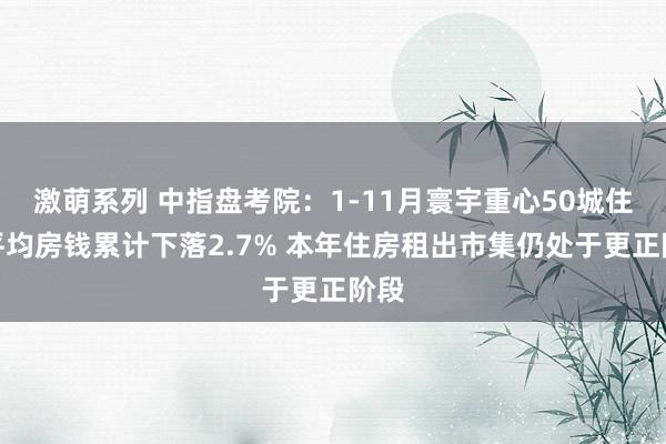 激萌系列 中指盘考院：1-11月寰宇重心50城住宅平均房钱累计下落2.7% 本年住房租出市集仍处于更正阶段