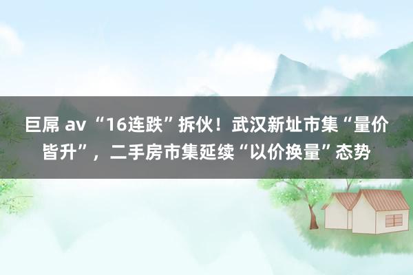 巨屌 av “16连跌”拆伙！武汉新址市集“量价皆升”，二手房市集延续“以价换量”态势