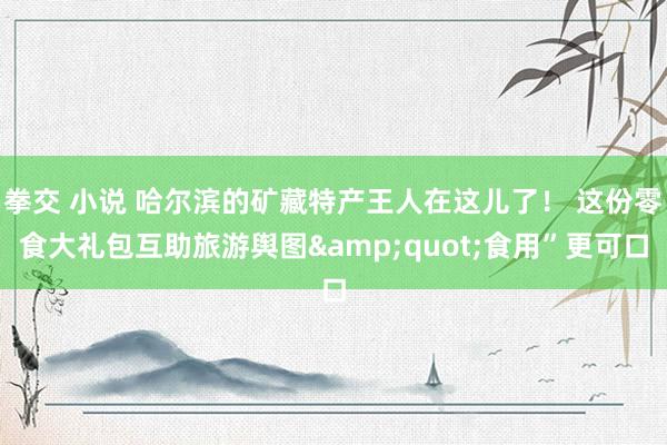 拳交 小说 哈尔滨的矿藏特产王人在这儿了！ 这份零食大礼包互助旅游舆图&quot;食用”更可口