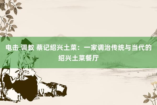 电击 调教 蔡记绍兴土菜：一家调治传统与当代的绍兴土菜餐厅