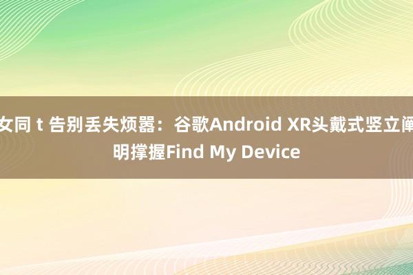 女同 t 告别丢失烦嚣：谷歌Android XR头戴式竖立阐明撑握Find My Device