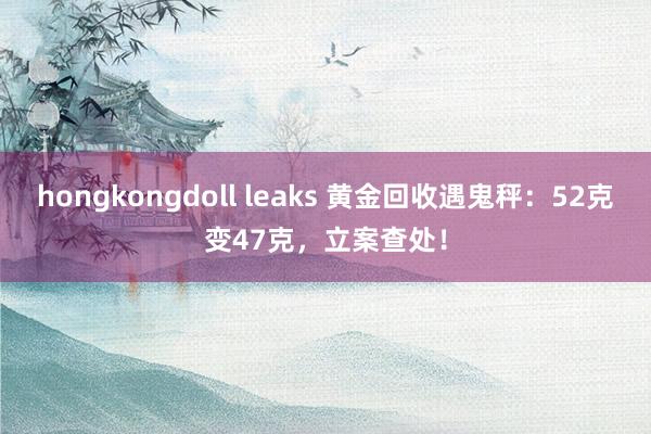 hongkongdoll leaks 黄金回收遇鬼秤：52克变47克，立案查处！