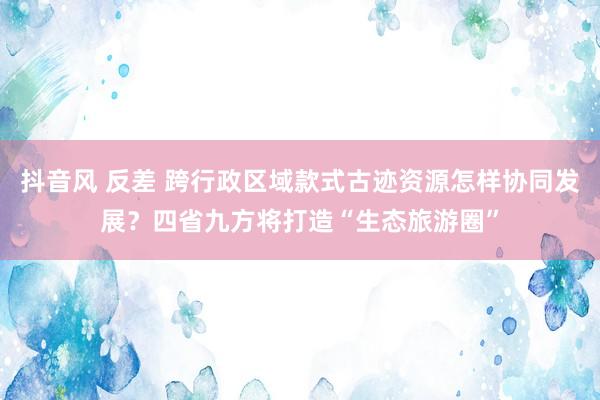 抖音风 反差 跨行政区域款式古迹资源怎样协同发展？四省九方将打造“生态旅游圈”