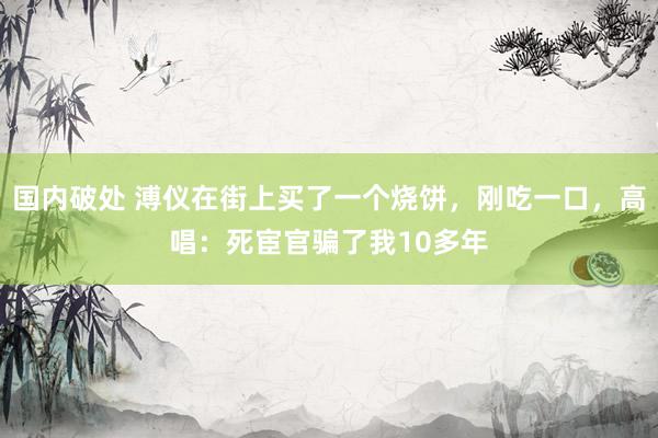 国内破处 溥仪在街上买了一个烧饼，刚吃一口，高唱：死宦官骗了我10多年