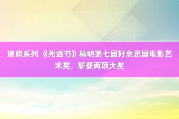 激萌系列 《死活书》精明第七届好意思国电影艺术奖，斩获两项大奖