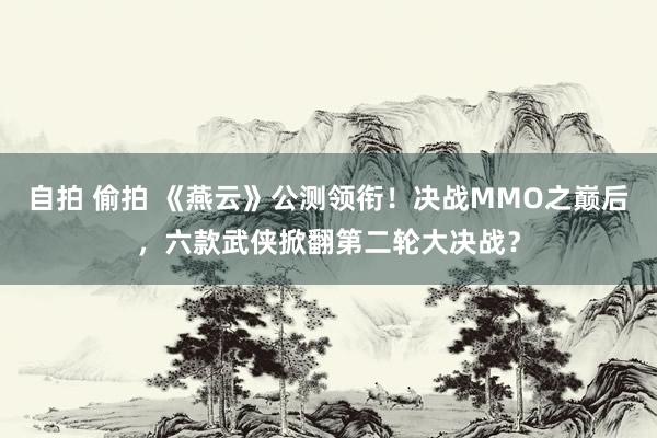 自拍 偷拍 《燕云》公测领衔！决战MMO之巅后，六款武侠掀翻第二轮大决战？