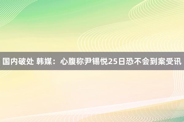 国内破处 韩媒：心腹称尹锡悦25日恐不会到案受讯