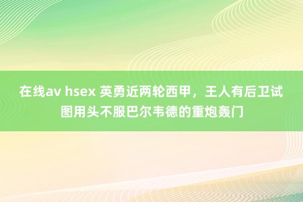 在线av hsex 英勇近两轮西甲，王人有后卫试图用头不服巴尔韦德的重炮轰门