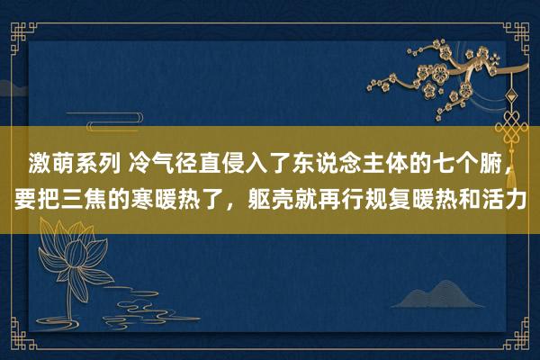 激萌系列 冷气径直侵入了东说念主体的七个腑，要把三焦的寒暖热了，躯壳就再行规复暖热和活力