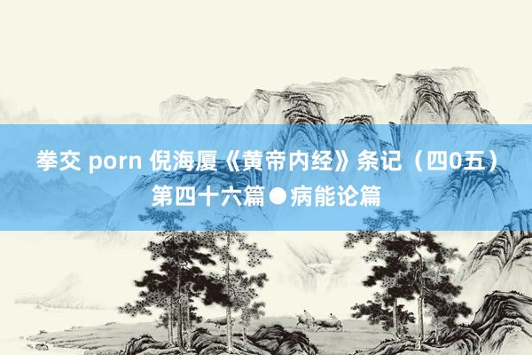 拳交 porn 倪海厦《黄帝内经》条记（四0五）第四十六篇●病能论篇