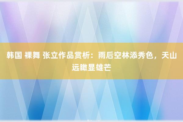 韩国 裸舞 张立作品赏析：雨后空林添秀色，天山远瞰显雄芒