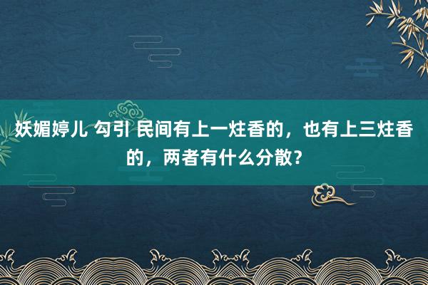 妖媚婷儿 勾引 民间有上一炷香的，也有上三炷香的，两者有什么分散？