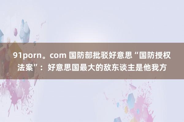 91porn。com 国防部批驳好意思“国防授权法案”：好意思国最大的敌东谈主是他我方