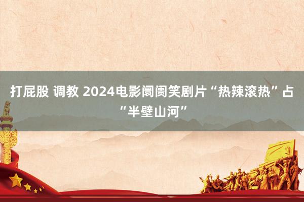 打屁股 调教 2024电影阛阓笑剧片“热辣滚热”占“半壁山河”