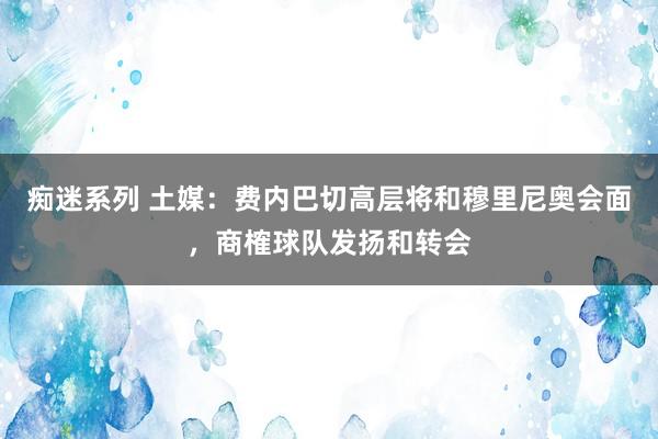 痴迷系列 土媒：费内巴切高层将和穆里尼奥会面，商榷球队发扬和转会