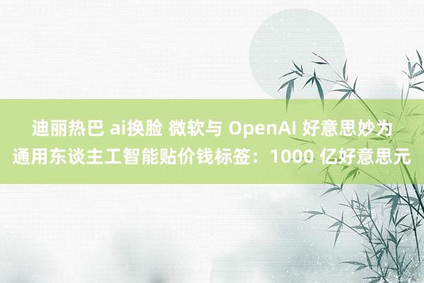 迪丽热巴 ai换脸 微软与 OpenAI 好意思妙为通用东谈主工智能贴价钱标签：1000 亿好意思元