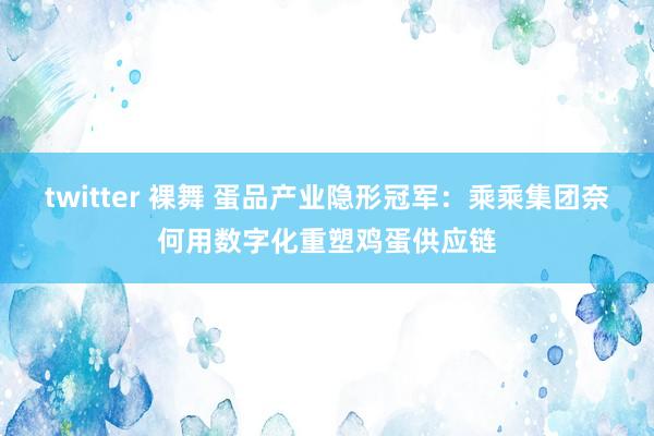 twitter 裸舞 蛋品产业隐形冠军：乘乘集团奈何用数字化重塑鸡蛋供应链