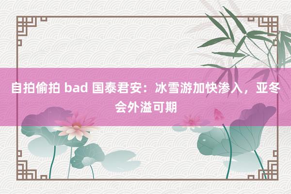 自拍偷拍 bad 国泰君安：冰雪游加快渗入，亚冬会外溢可期