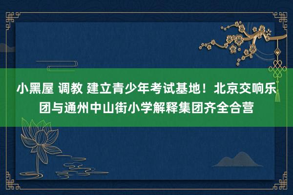 小黑屋 调教 建立青少年考试基地！北京交响乐团与通州中山街小学解释集团齐全合营