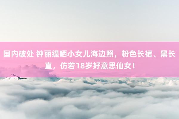 国内破处 钟丽缇晒小女儿海边照，粉色长裙、黑长直，仿若18岁好意思仙女！