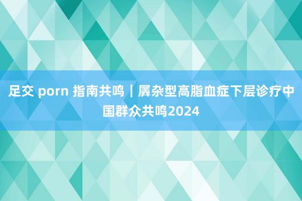 足交 porn 指南共鸣｜羼杂型高脂血症下层诊疗中国群众共鸣2024