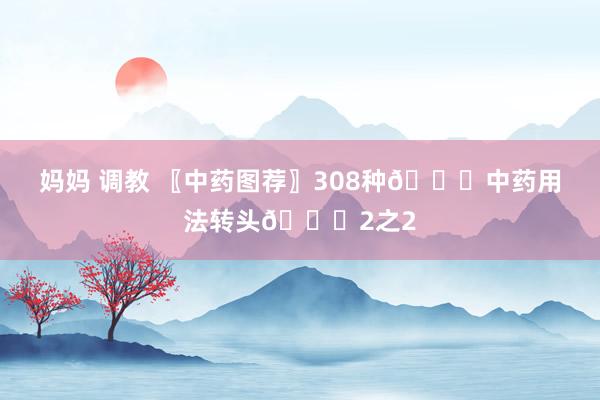 妈妈 调教 〖中药图荐〗308种💐中药用法转头💐2之2