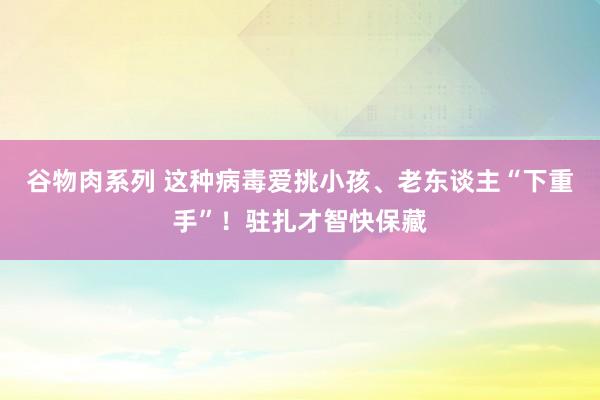 谷物肉系列 这种病毒爱挑小孩、老东谈主“下重手”！驻扎才智快保藏