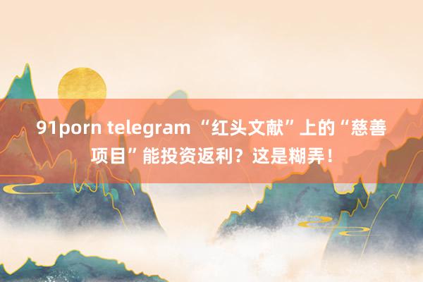 91porn telegram “红头文献”上的“慈善项目”能投资返利？这是糊弄！